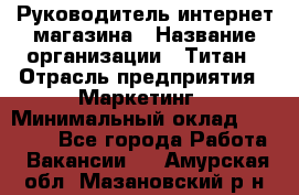 Руководитель интернет-магазина › Название организации ­ Титан › Отрасль предприятия ­ Маркетинг › Минимальный оклад ­ 26 000 - Все города Работа » Вакансии   . Амурская обл.,Мазановский р-н